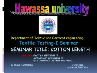 SEMINAR TITLE: COTTON LENGTH
INCLUDES:-FACTORS AFFECTING IT
–METHODS OF MEASURING IT
-ITS INFLUENCE ON YARN AND FABRIC
BY GROUP-I MEMBERS JUNE 2019
HAWASSA,ETHIOPIA
Department of Textile and Garment engineering
Textile Testing-I Seminar
 