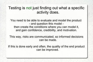 Testing is not just finding out what a specific
activity does.
You need to be able to evaluate and model the product
- and question this model -
then create the conditions where you can model it,
and gain confidence, credibility, and motivation.
This way, risks are communicated, so informed decisions
can be made.
If this is done early and often, the quality of the end product
can be improved.
 