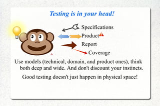 Testing is in your head!
Specifications
Product
Report
Coverage
Use models (technical, domain, and product ones), think
both deep and wide. And don't discount your instincts.
Good testing doesn't just happen in physical space!
 