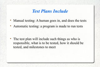 Test Plans Include

Manual testing: A human goes in, and does the tests

Automatic testing: a program is made to run tests

The test plan will include such things as who is
responsible, what is to be tested, how it should be
tested, and milestones to meet
 