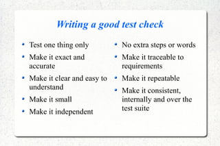 Writing a good test check
Test one thing only
Make it exact and
accurate
Make it clear and easy to
understand
Make it small
Make it independent
No extra steps or words
Make it traceable to
requirements
Make it repeatable
Make it consistent,
internally and over the
test suite
 