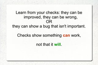 Learn from your checks: they can be
improved, they can be wrong,
OR
they can show a bug that isn't important.
Checks show something can work,
not that it will.
 
