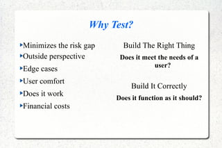 Why Test?
Minimizes the risk gap
Outside perspective
Edge cases
User comfort
Does it work
Financial costs
Build The Right Thing
Does it meet the needs of a
user?
Build It Correctly
Does it function as it should?
 