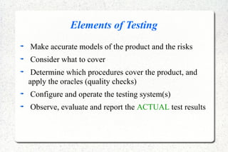 Elements of Testing
Make accurate models of the product and the risks
Consider what to cover
Determine which procedures cover the product, and
apply the oracles (quality checks)
Configure and operate the testing system(s)
Observe, evaluate and report the ACTUAL test results
 