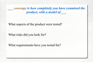 ___ coverage is how completely you have examined the
product, with a model of ___
What aspects of the product were tested?
What risks did you look for?
What requirements have you tested for?
 