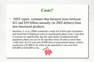 Costs?

NIST report estimates that business loses between
$22 and $59 billion annually (in 2002 dollars) from
non-functional products

Stecklein, J. et al. (2004) conducted a study for NASA type of products
and found that if finding an error in requirements phase costs 1 unit then
it increases so significantly that the same defect if undetected until
operations phase can cost to fix anywhere from 29 units to more than
1,500 units. So if a unit costs $1000 then at requirements phase a defect
would cost a $1,000 to fix while in the operations it can cost from
$29,000 to $150,000 to fix.
 