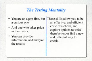 The Testing Mentality

You are an agent first, but
a curious one

And one who takes pride
in their work.

You can provide
information, and analyze
the results.
These skills allow you to be
an effective, and efficient
critic of a check, and
explore options to write
them better, or find a new
and different way to
check.
 