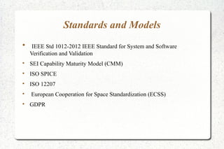 Standards and Models

IEEE Std 1012-2012 IEEE Standard for System and Software
Verification and Validation

SEI Capability Maturity Model (CMM)

ISO SPICE

ISO 12207

European Cooperation for Space Standardization (ECSS)

GDPR
 