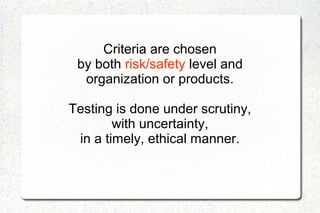 Criteria are chosen
by both risk/safety level and
organization or products.
Testing is done under scrutiny,
with uncertainty,
in a timely, ethical manner.
 