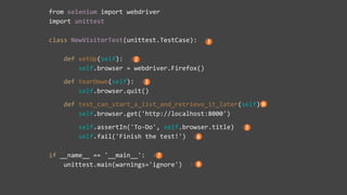 from selenium import webdriver
import unittest
class NewVisitorTest(unittest.TestCase): #
def setUp(self): #
self.browser = webdriver.Firefox()
def tearDown(self): #
self.browser.quit()
def test_can_start_a_list_and_retrieve_it_later(self):
self.browser.get('http://localhost:8000')
self.assertIn('To-Do', self.browser.title) #
self.fail('Finish the test!') #
if __name__ == '__main__': #
unittest.main(warnings='ignore') #
 