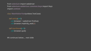 from selenium import webdriver
from selenium.webdriver.common.keys import Keys
import unittest
class NewVisitorTest(unittest.TestCase):
def setUp(self):
self.browser = webdriver.Firefox()
self.browser.implicitly_wait(3)
def tearDown(self):
self.browser.quit()
#It continues below…. next slide
 
