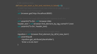 # We continue here...
def test_can_start_a_list_and_retrieve_it_later(self):
# Edith has heard about a cool new online to-do app. She goes
# to check out its homepage
self.browser.get('http://localhost:8000')
# She notices the page title and header mention to-do lists
self.assertIn('To-Do', self.browser.title)
header_text = self.browser.find_element_by_tag_name('h1').text
self.assertIn('To-Do', header_text)
# She is invited to enter a to-do item straight away
inputbox = self.browser.find_element_by_id('id_new_item')
self.assertEqual(
inputbox.get_attribute('placeholder'),
'Enter a to-do item'
)
 