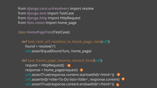 from django.core.urlresolvers import resolve
from django.test import TestCase
from django.http import HttpRequest
from lists.views import home_page
class HomePageTest(TestCase):
def test_root_url_resolves_to_home_page_view(self):
found = resolve('/')
self.assertEqual(found.func, home_page)
def test_home_page_returns_correct_html(self):
request = HttpRequest() #
response = home_page(request) #
self.assertTrue(response.content.startswith(b'<html>')) #
self.assertIn(b'<title>To-Do lists</title>', response.content) #
self.assertTrue(response.content.endswith(b'</html>')) #
 