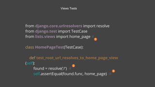 from django.core.urlresolvers import resolve
from django.test import TestCase
from lists.views import home_page #
class HomePageTest(TestCase):
def test_root_url_resolves_to_home_page_view
(self):
found = resolve('/') #
self.assertEqual(found.func, home_page) #
Views Tests
 