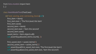 from lists.models import Item
[...]
class ItemModelTest(TestCase):
def test_saving_and_retrieving_items(self):
first_item = Item()
first_item.text = 'The first (ever) list item'
first_item.save()
second_item = Item()
second_item.text = 'Item the second'
second_item.save()
saved_items = Item.objects.all()
self.assertEqual(saved_items.count(), 2)
first_saved_item = saved_items[0]
second_saved_item = saved_items[1]
self.assertEqual(first_saved_item.text, 'The first (ever) list item')
self.assertEqual(second_saved_item.text, 'Item the second')
 
