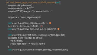 def test_home_page_can_save_a_POST_request(self):
request = HttpRequest()
request.method = 'POST'
request.POST['item_text'] = 'A new list item'
response = home_page(request)
self.assertEqual(Item.objects.count(), 1) #
new_item = Item.objects.first() #
self.assertEqual(new_item.text, 'A new list item') #
self.assertIn('A new list item', response.content.decode())
expected_html = render_to_string(
'home.html',
{'new_item_text': 'A new list item'}
)
self.assertEqual(response.content.decode(), expected_html)
 