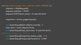 def test_home_page_can_redirect_after_POST(self):
request = HttpRequest()
request.method = 'POST'
request.POST['item_text'] = 'A new list item'
response = home_page(request)
self.assertEqual(Item.objects.count(), 1)
new_item = Item.objects.first()
self.assertEqual(new_item.text, 'A new list item')
#Redirect instead of template
self.assertEqual(response.status_code, 302)
self.assertEqual(response['location'], '/') #W
 