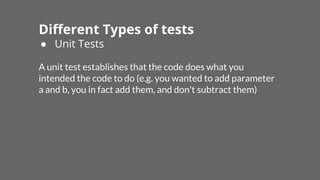 Different Types of tests
● Unit Tests
A unit test establishes that the code does what you
intended the code to do (e.g. you wanted to add parameter
a and b, you in fact add them, and don't subtract them)
 