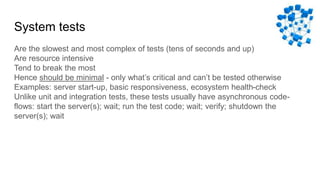 System tests
Are the slowest and most complex of tests (tens of seconds and up)
Are resource intensive
Tend to break the most
Hence should be minimal - only what’s critical and can’t be tested otherwise
Examples: server start-up, basic responsiveness, ecosystem health-check
Unlike unit and integration tests, these tests usually have asynchronous code-
flows: start the server(s); wait; run the test code; wait; verify; shutdown the
server(s); wait
 