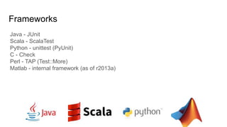 Frameworks
Java - JUnit
Scala - ScalaTest
Python - unittest (PyUnit)
C - Check
Perl - TAP (Test::More)
Matlab - internal framework (as of r2013a)
 