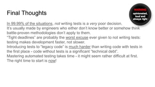 Final Thoughts
In 99.99% of the situations, not writing tests is a very poor decision.
It’s usually made by engineers who either don’t know better or somehow think
battle-proven methodologies don’t apply to them.
“Tight deadlines” are probably the worst excuse ever given to not writing tests:
testing makes development faster, not slower.
Introducing tests to “legacy code” is much harder than writing code with tests in
the first place - code without tests is a significant “technical debt”.
Mastering automated testing takes time - it might seem rather difficult at first.
The right time to start is now!
 