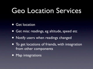 Geo Location Services
• Get location
• Get misc readings, eg altitude, speed etc
• Notify users when readings changed
• To get locations of friends, with integration
  from other components
• Map integrations
 