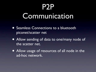 P2P
      Communication
• Seamless Connections to a bluetooth
  piconet/scatter net
• Allow sending of data to one/many node of
  the scatter net.
• Allow usage of resources of all node in the
  ad-hoc network.
 