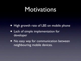 Motivations

• High growth rate of LBS on mobile phone
• Lack of simple implementation for
  developer
• No easy way for communication between
  neighbouring mobile devices.
 
