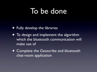 To be done

• Fully develop the libraries
• To design and implement the algorithm
  which the bluetooth communication will
  make use of
• Complete the Geoscribe and bluetooth
  chat-room application
 