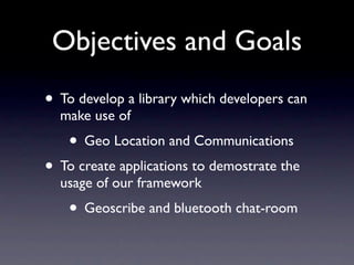 Objectives and Goals
• To develop a library which developers can
  make use of
   • Geo Location and Communications
• To create applications to demostrate the
  usage of our framework
   • Geoscribe and bluetooth chat-room
 
