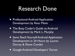 Research Done
• Professional Android Application
  Development by Reto Meier
• The Busy Coder’s Guide to Android
  Development by Mark L. Murphy
• Sams Teach Yourself Android Application
  Development in 24 Hours by Lauren
  Darcey & Shane Conder
• Google Android Developers’ Forum
 
