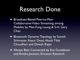 Research Done
• Broadcast-Based Peer-to-Peer
  Collaborative Video Streaming among
  Mobiles by Man-Fung Leung & S-H. Gary
  Chan
• Bluetooth Dynamic Topology by Suresh
  Srinivasan, Keyur Desai, Akash Tilak
  Choudhari and Dinesh Rajan
• Always Best Connected by Eva Gustafsson
  and Annika Jonsson, Ericsson Research
 