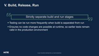V. Build, Release, Run
 Testing can be run more frequently when build is separated from run
 Ensures no code changes are...