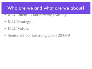 Who are we and what are we about? MLC Intent -  Transforming Learning MLC Strategy MLC Values Senior School Learning Goals 2008/9 
