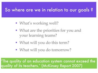 So where are we in relation to our goals ? What’s working well? What are the priorities for you and your learning teams? What will you do this term? What will you do tomorrow?  ‘ The quality of an education system cannot exceed the quality of its teachers.’ ( McKinsey Report 2007 ) 