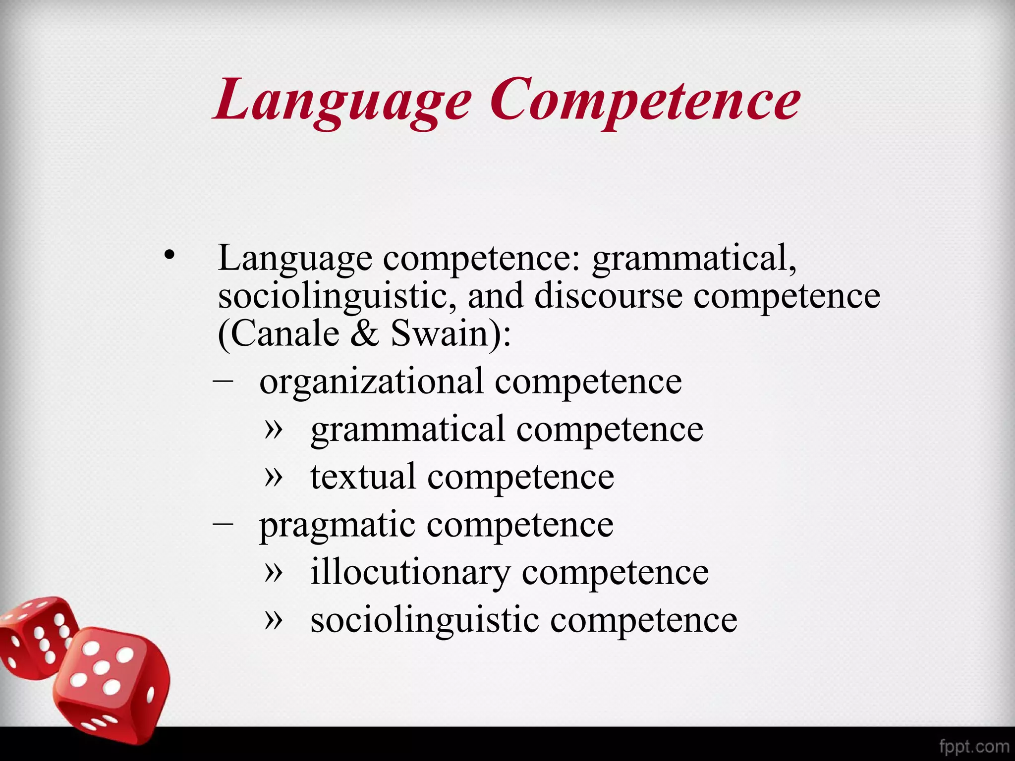 Language Competence 
• Language competence: grammatical, 
sociolinguistic, and discourse competence 
(Canale & Swain): 
– organizational competence 
» grammatical competence 
» textual competence 
– pragmatic competence 
» illocutionary competence 
» sociolinguistic competence 
 