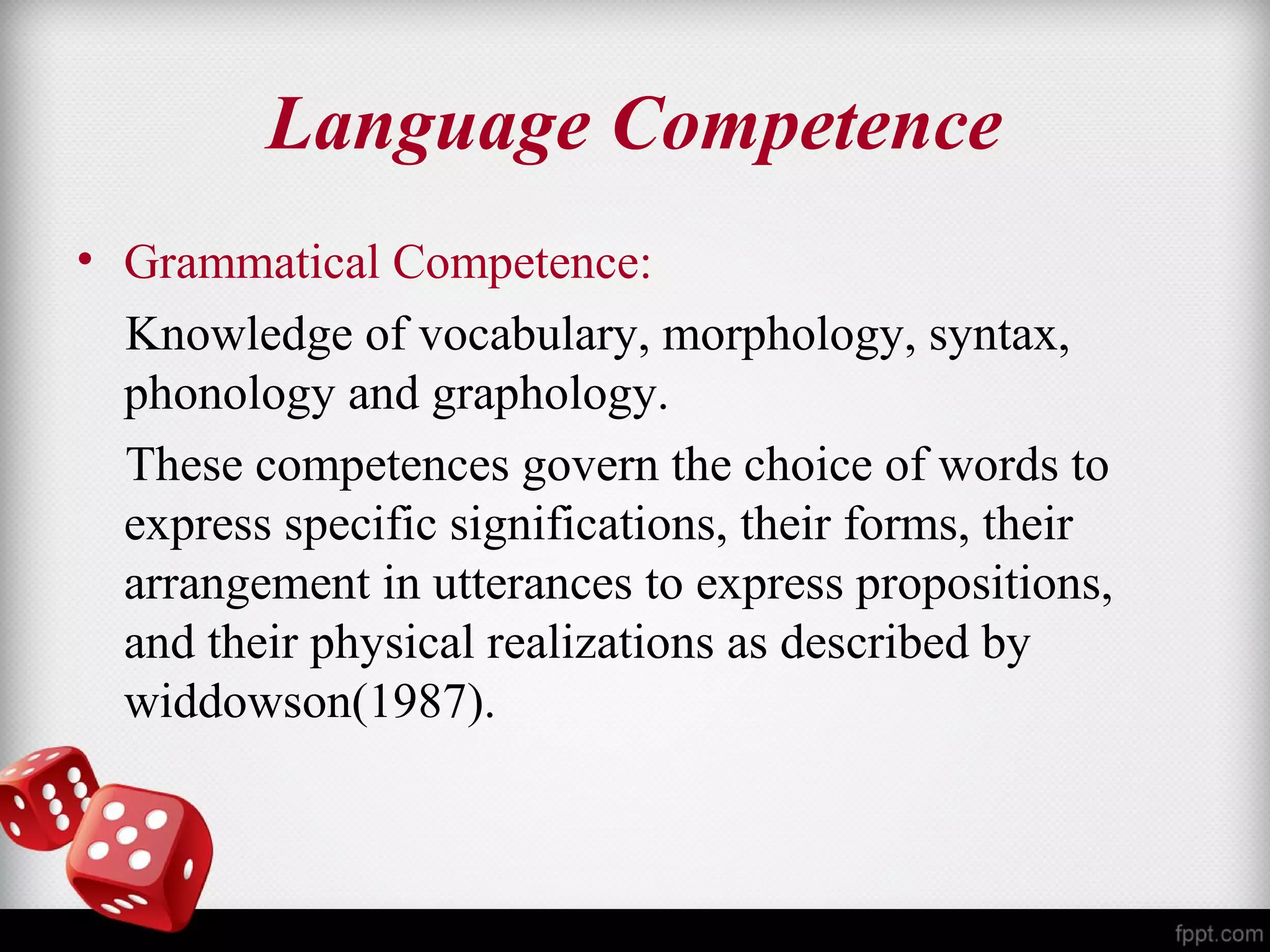 Language Competence 
• Grammatical Competence: 
Knowledge of vocabulary, morphology, syntax, 
phonology and graphology. 
These competences govern the choice of words to 
express specific significations, their forms, their 
arrangement in utterances to express propositions, 
and their physical realizations as described by 
widdowson(1987). 
 