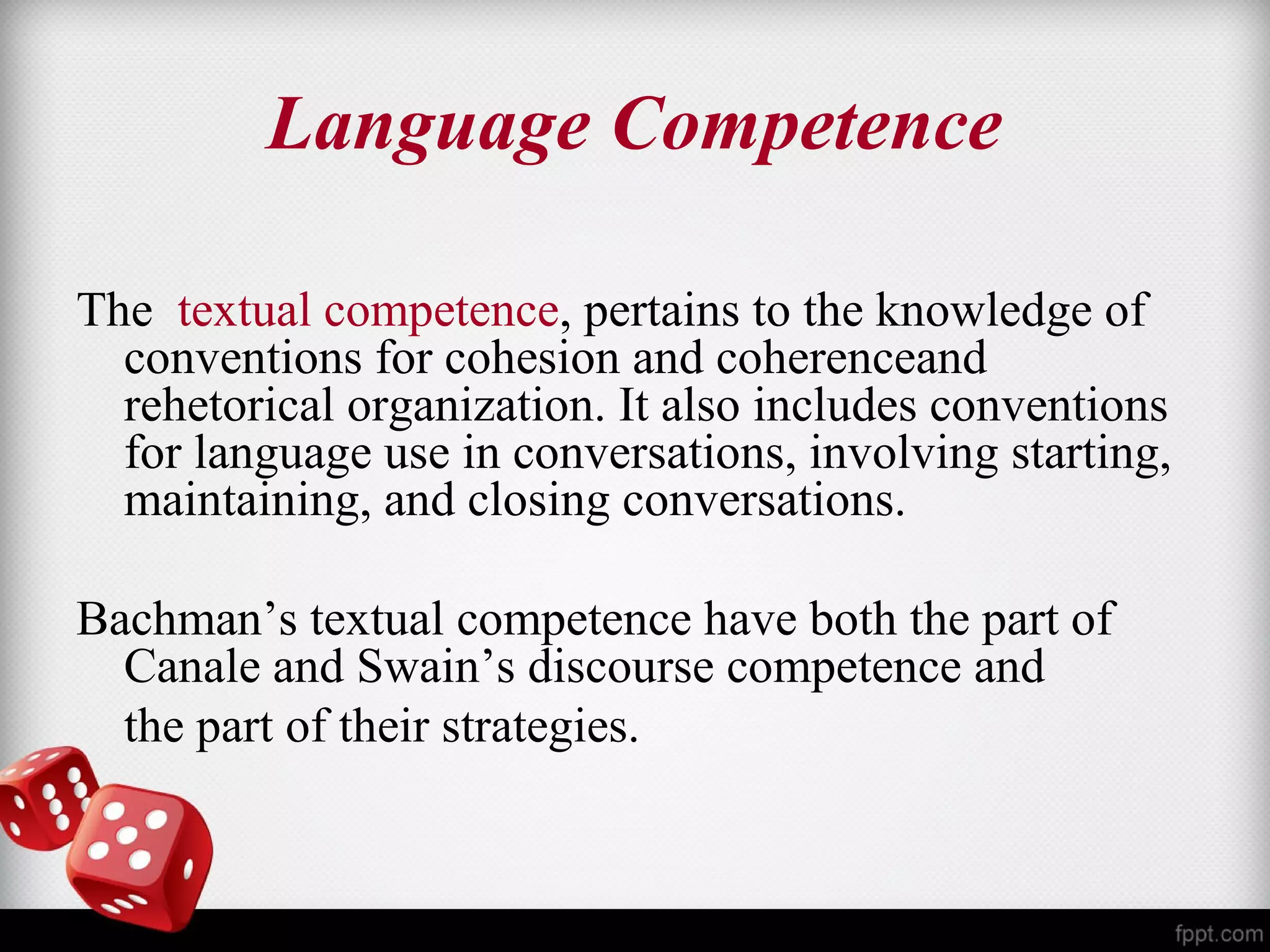 Language Competence 
The textual competence, pertains to the knowledge of 
conventions for cohesion and coherenceand 
rehetorical organization. It also includes conventions 
for language use in conversations, involving starting, 
maintaining, and closing conversations. 
Bachman’s textual competence have both the part of 
Canale and Swain’s discourse competence and 
the part of their strategies. 
 