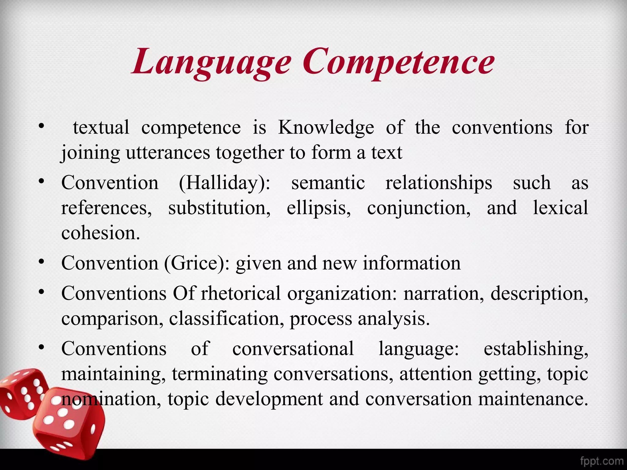 Language Competence 
• textual competence is Knowledge of the conventions for 
joining utterances together to form a text 
• Convention (Halliday): semantic relationships such as 
references, substitution, ellipsis, conjunction, and lexical 
cohesion. 
• Convention (Grice): given and new information 
• Conventions Of rhetorical organization: narration, description, 
comparison, classification, process analysis. 
• Conventions of conversational language: establishing, 
maintaining, terminating conversations, attention getting, topic 
nomination, topic development and conversation maintenance. 
 