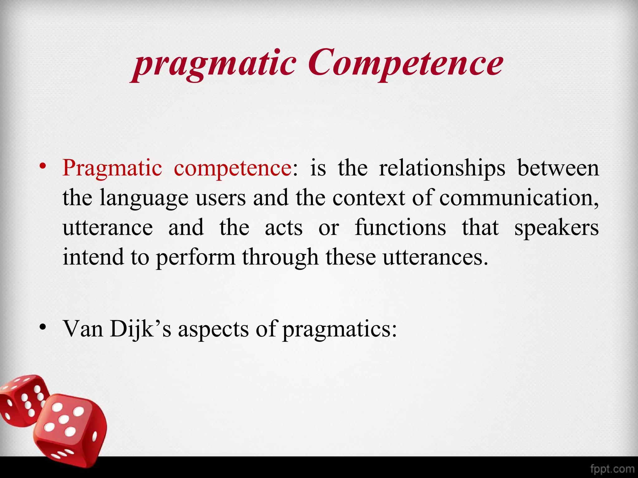 pragmatic Competence 
• Pragmatic competence: is the relationships between 
the language users and the context of communication, 
utterance and the acts or functions that speakers 
intend to perform through these utterances. 
• Van Dijk’s aspects of pragmatics: 
 