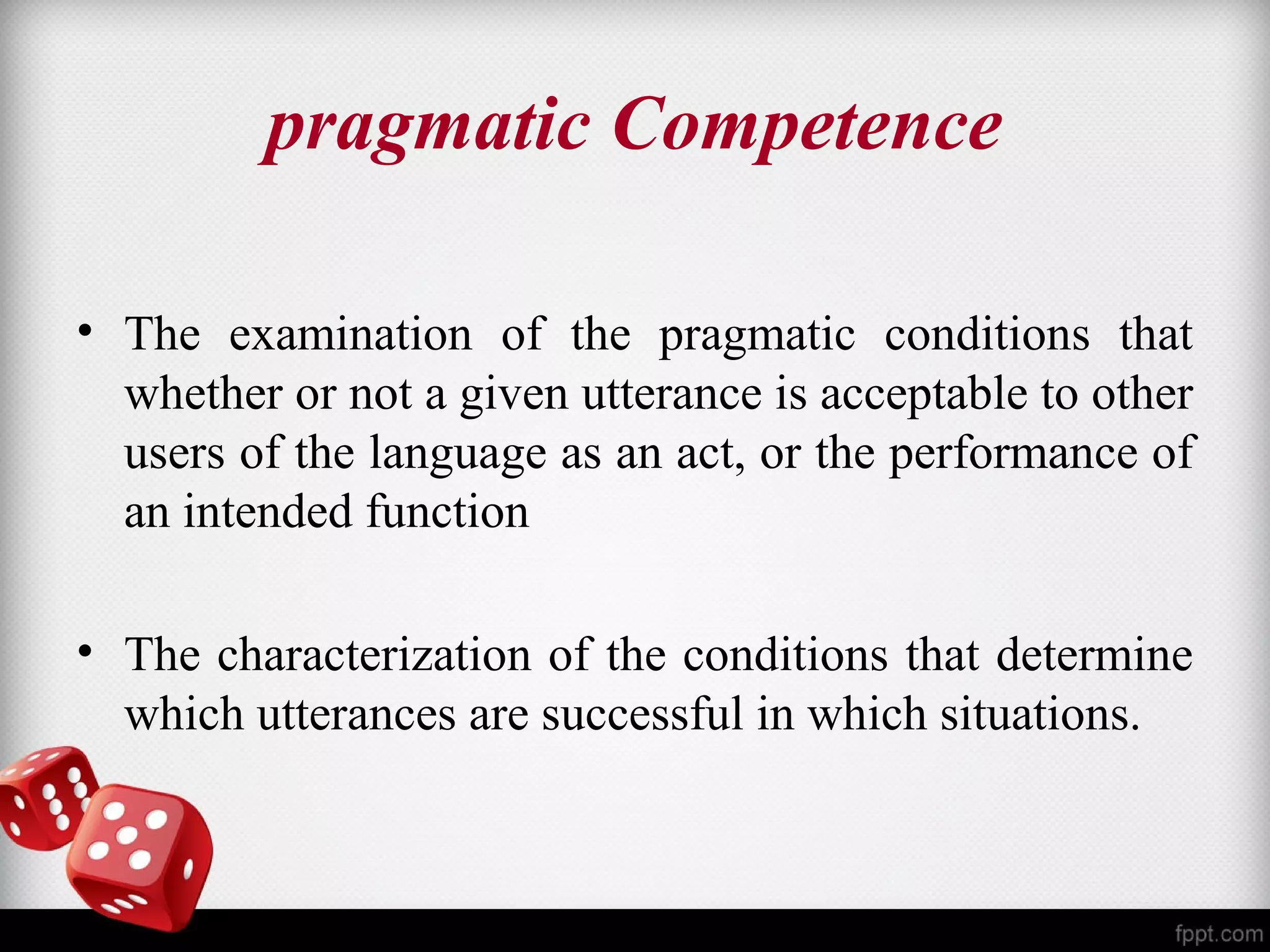 pragmatic Competence 
• The examination of the pragmatic conditions that 
whether or not a given utterance is acceptable to other 
users of the language as an act, or the performance of 
an intended function 
• The characterization of the conditions that determine 
which utterances are successful in which situations. 
 