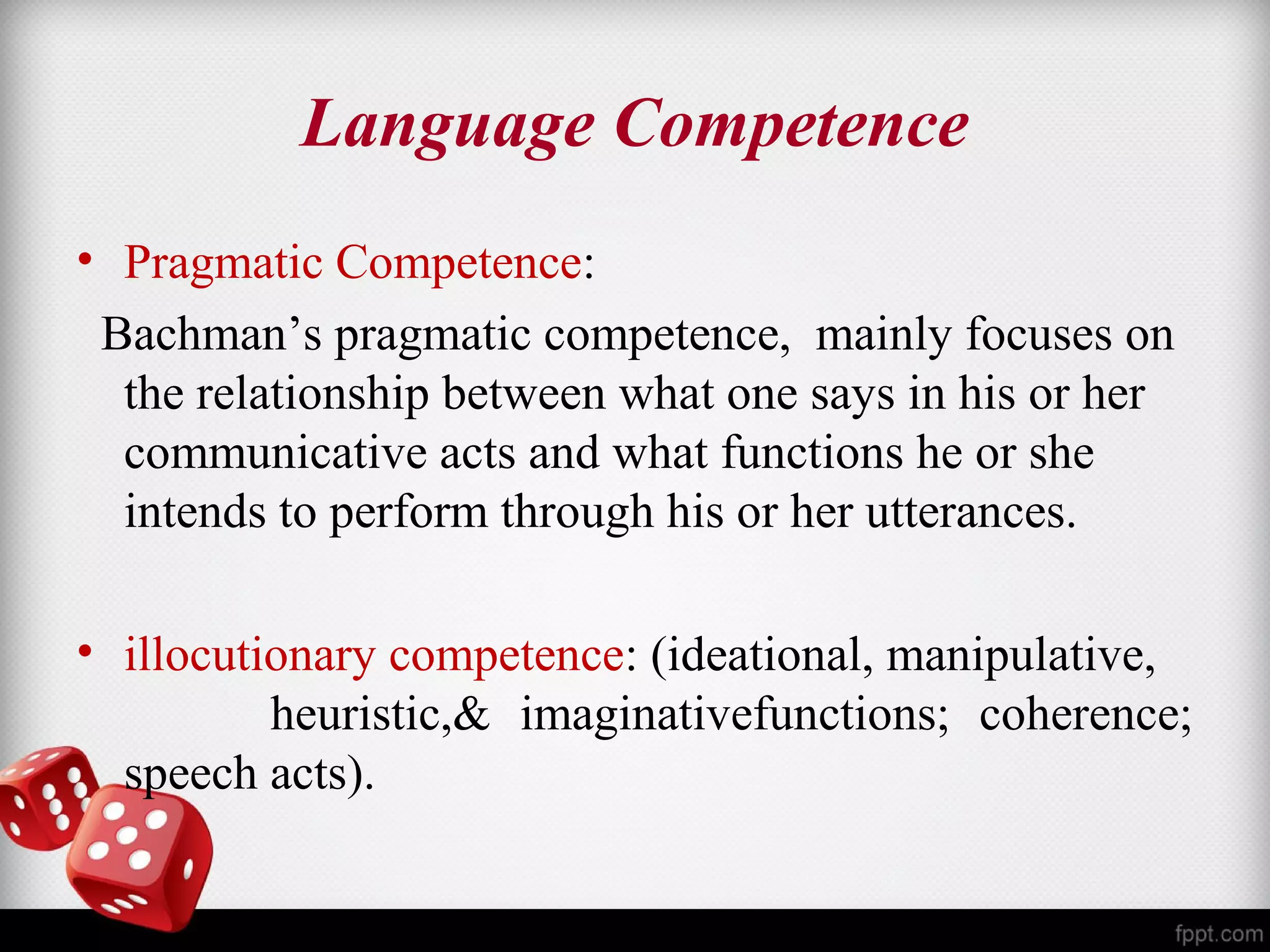 Language Competence 
• Pragmatic Competence: 
Bachman’s pragmatic competence, mainly focuses on 
the relationship between what one says in his or her 
communicative acts and what functions he or she 
intends to perform through his or her utterances. 
• illocutionary competence: (ideational, manipulative, 
heuristic,& imaginativefunctions; coherence; 
speech acts). 
 