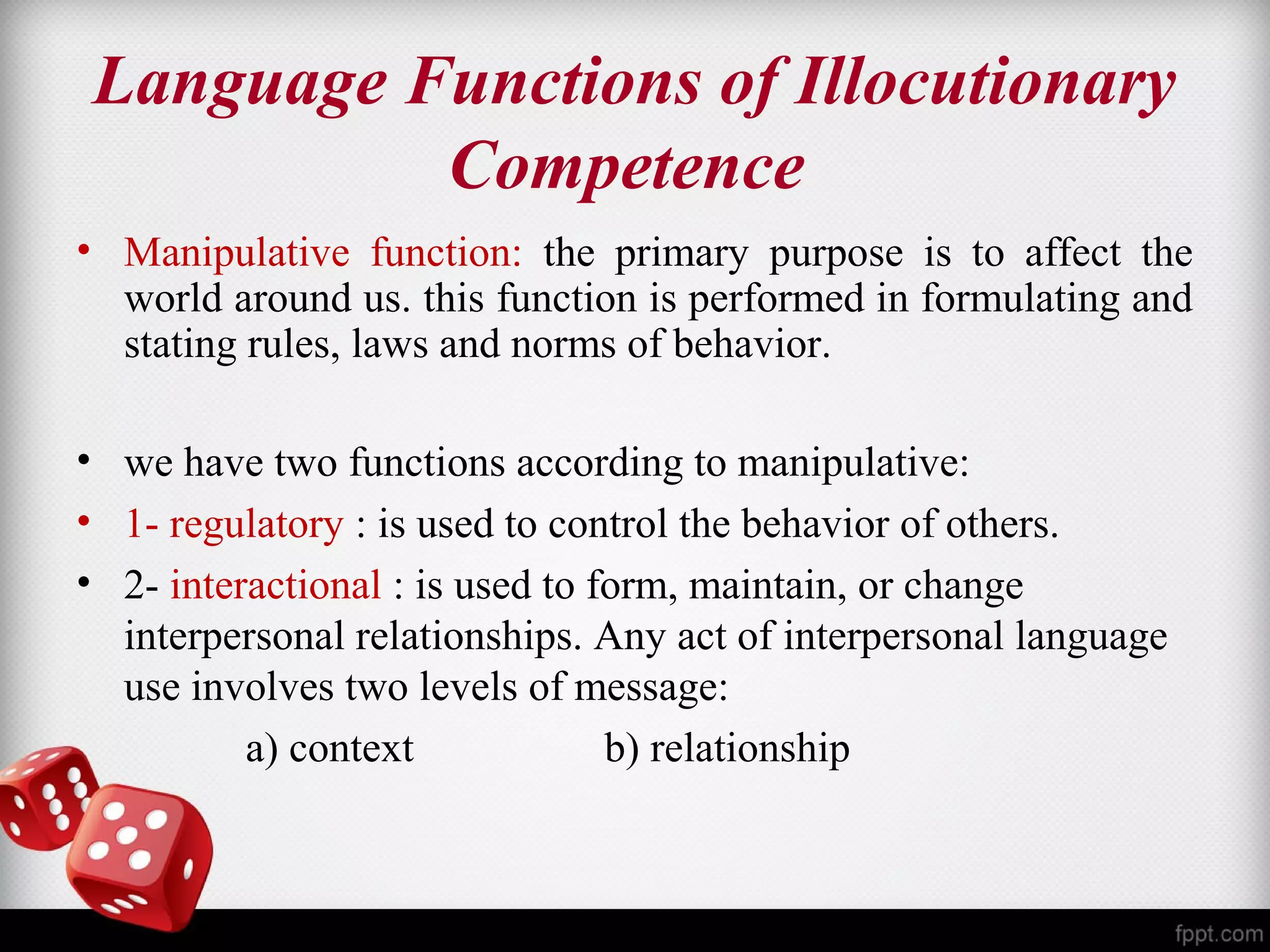 Language Functions of Illocutionary 
Competence 
• Manipulative function: the primary purpose is to affect the 
world around us. this function is performed in formulating and 
stating rules, laws and norms of behavior. 
• we have two functions according to manipulative: 
• 1- regulatory : is used to control the behavior of others. 
• 2- interactional : is used to form, maintain, or change 
interpersonal relationships. Any act of interpersonal language 
use involves two levels of message: 
a) context b) relationship 
 