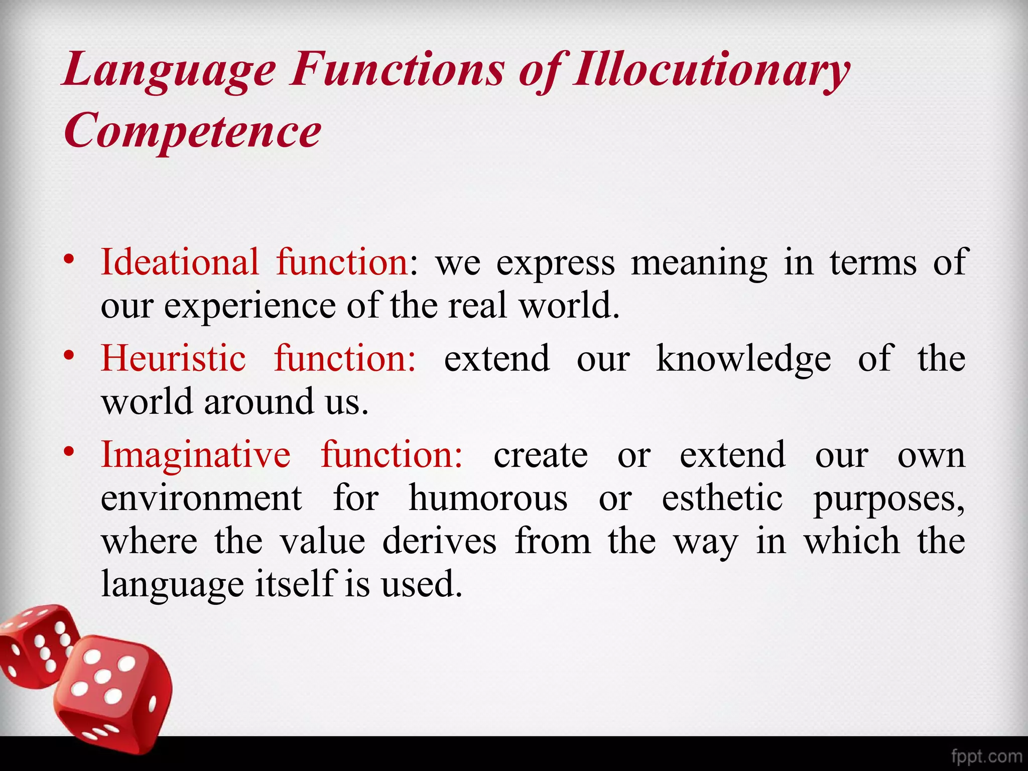 Language Functions of Illocutionary 
Competence 
• Ideational function: we express meaning in terms of 
our experience of the real world. 
• Heuristic function: extend our knowledge of the 
world around us. 
• Imaginative function: create or extend our own 
environment for humorous or esthetic purposes, 
where the value derives from the way in which the 
language itself is used. 
 
