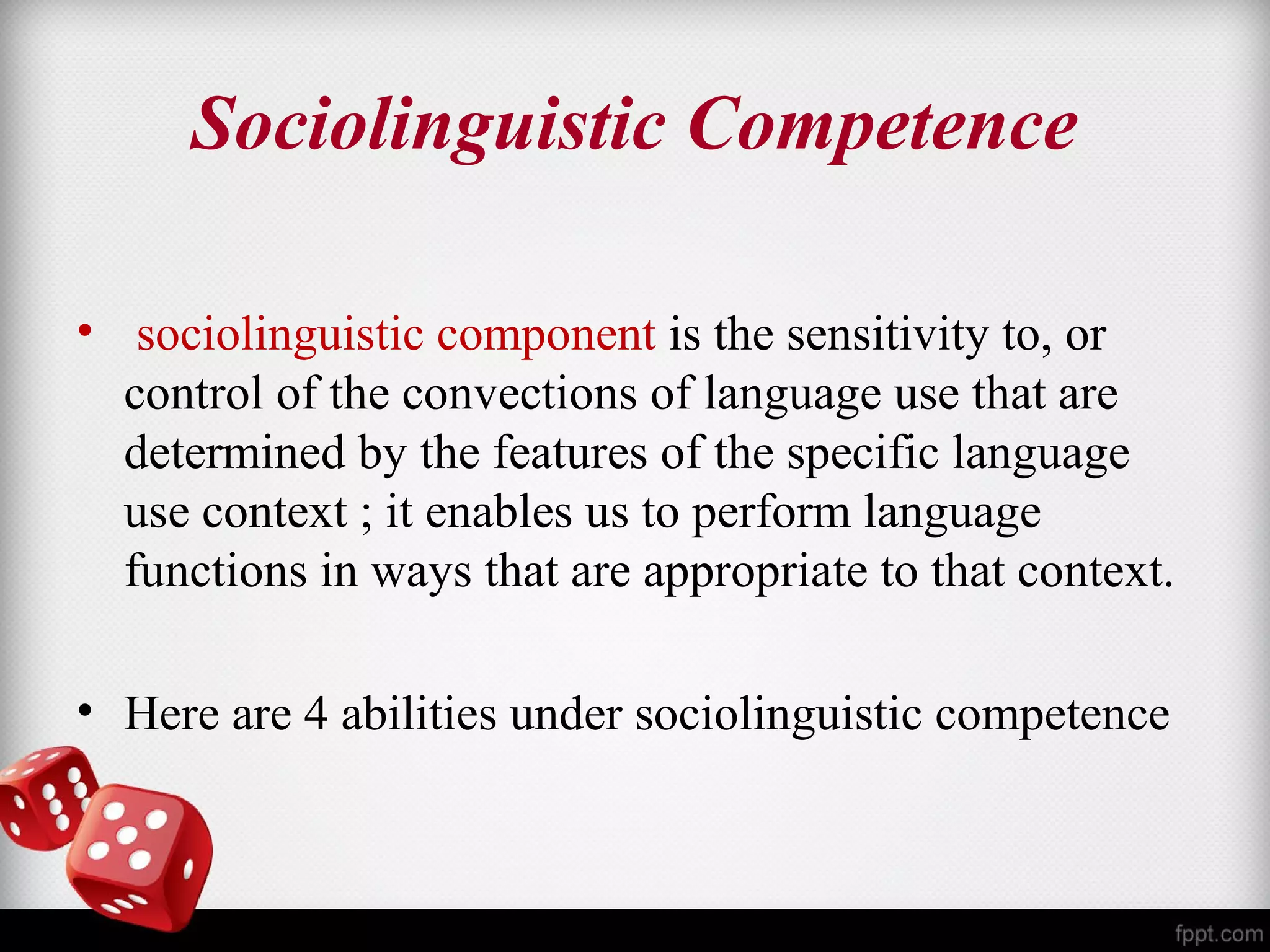 Sociolinguistic Competence 
• sociolinguistic component is the sensitivity to, or 
control of the convections of language use that are 
determined by the features of the specific language 
use context ; it enables us to perform language 
functions in ways that are appropriate to that context. 
• Here are 4 abilities under sociolinguistic competence 
 
