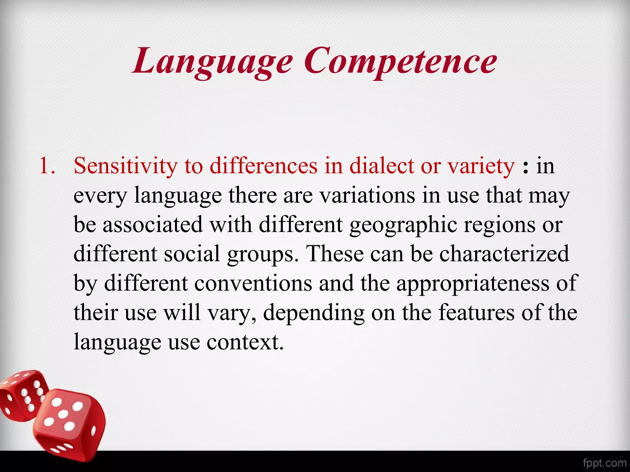 Language Competence 
1. Sensitivity to differences in dialect or variety : in 
every language there are variations in use that may 
be associated with different geographic regions or 
different social groups. These can be characterized 
by different conventions and the appropriateness of 
their use will vary, depending on the features of the 
language use context. 
 
