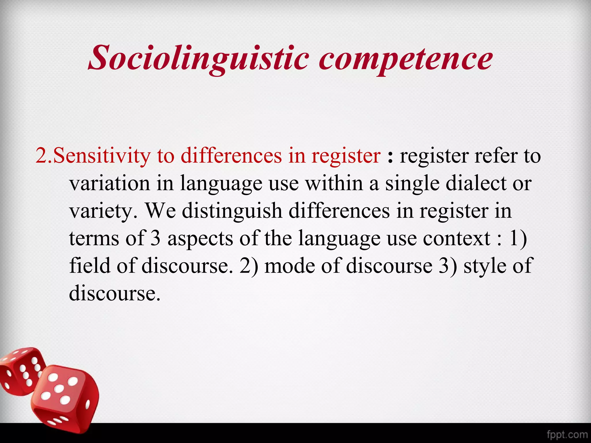 Sociolinguistic competence 
2.Sensitivity to differences in register : register refer to 
variation in language use within a single dialect or 
variety. We distinguish differences in register in 
terms of 3 aspects of the language use context : 1) 
field of discourse. 2) mode of discourse 3) style of 
discourse. 
 