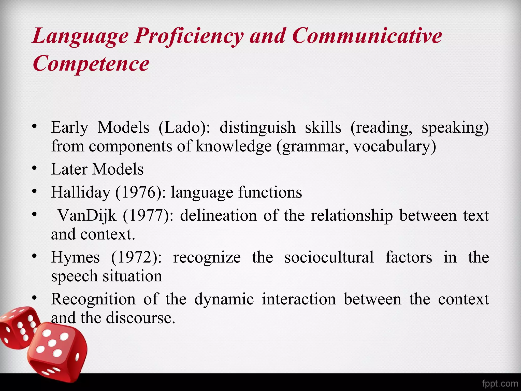 Language Proficiency and Communicative 
Competence 
• Early Models (Lado): distinguish skills (reading, speaking) 
from components of knowledge (grammar, vocabulary) 
• Later Models 
• Halliday (1976): language functions 
• VanDijk (1977): delineation of the relationship between text 
and context. 
• Hymes (1972): recognize the sociocultural factors in the 
speech situation 
• Recognition of the dynamic interaction between the context 
and the discourse. 
 