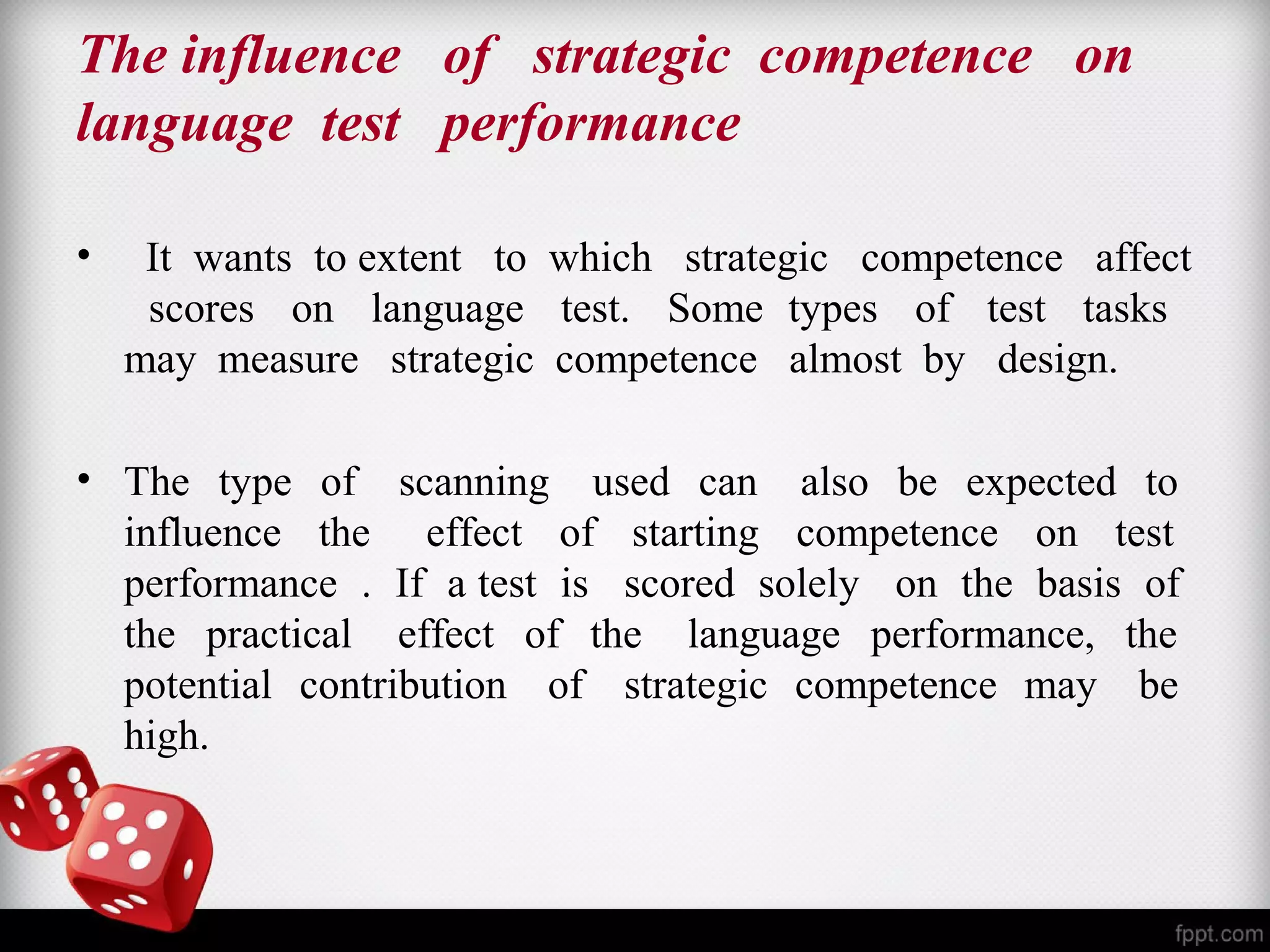 The influence of strategic competence on 
language test performance 
• It wants to extent to which strategic competence affect 
scores on language test. Some types of test tasks 
may measure strategic competence almost by design. 
• The type of scanning used can also be expected to 
influence the effect of starting competence on test 
performance . If a test is scored solely on the basis of 
the practical effect of the language performance, the 
potential contribution of strategic competence may be 
high. 
 