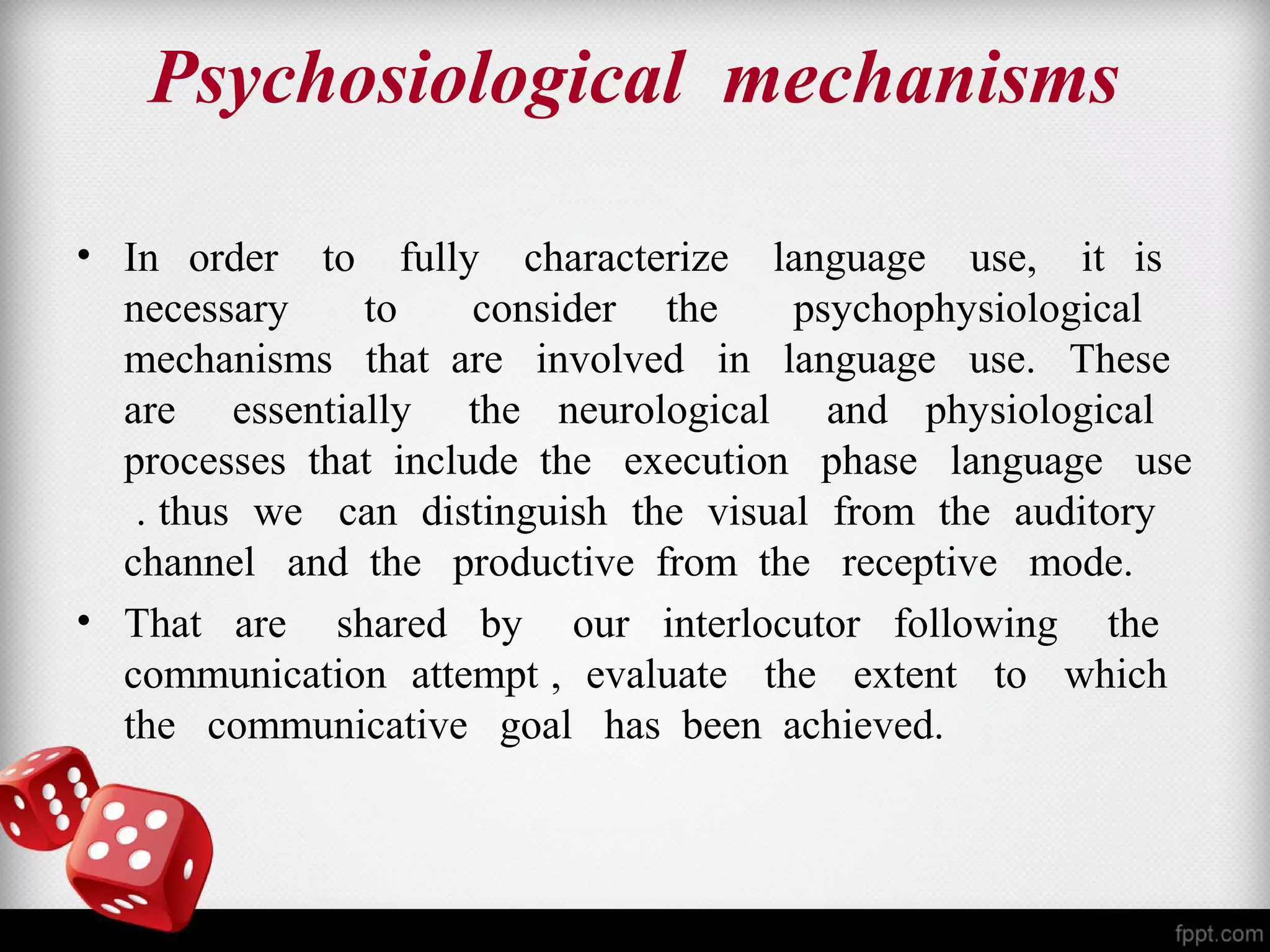 Psychosiological mechanisms 
• In order to fully characterize language use, it is 
necessary to consider the psychophysiological 
mechanisms that are involved in language use. These 
are essentially the neurological and physiological 
processes that include the execution phase language use 
. thus we can distinguish the visual from the auditory 
channel and the productive from the receptive mode. 
• That are shared by our interlocutor following the 
communication attempt , evaluate the extent to which 
the communicative goal has been achieved. 
 